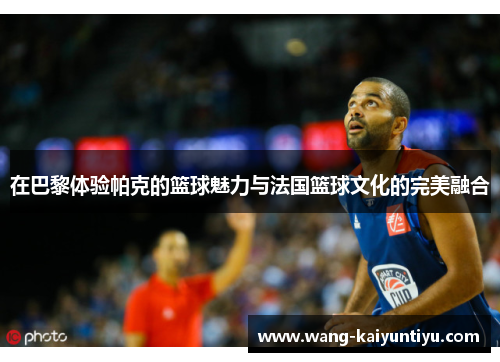 在巴黎体验帕克的篮球魅力与法国篮球文化的完美融合