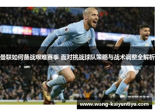 曼联如何备战艰难赛季 面对挑战球队策略与战术调整全解析