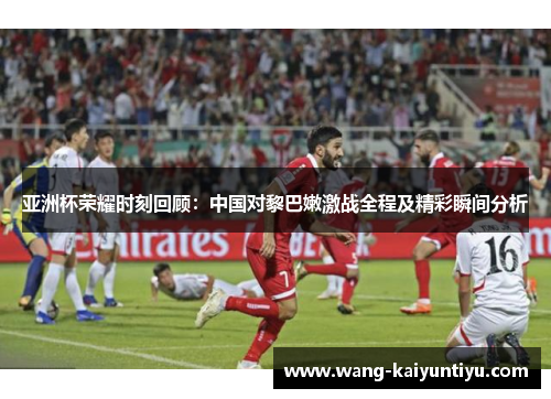 亚洲杯荣耀时刻回顾：中国对黎巴嫩激战全程及精彩瞬间分析
