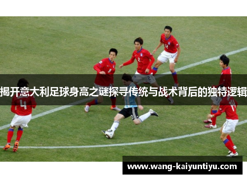 揭开意大利足球身高之谜探寻传统与战术背后的独特逻辑