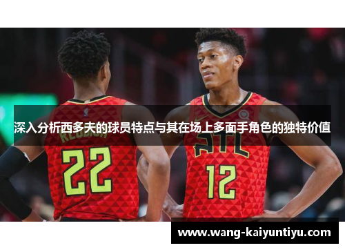 深入分析西多夫的球员特点与其在场上多面手角色的独特价值